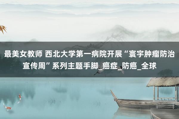 最美女教师 西北大学第一病院开展“寰宇肿瘤防治宣传周”系列主题手脚_癌症_防癌_全球