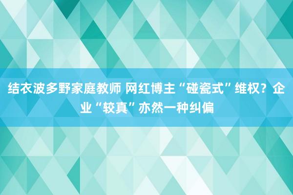 结衣波多野家庭教师 网红博主“碰瓷式”维权？企业“较真”亦然一种纠偏