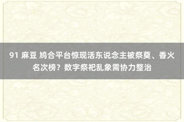 91 麻豆 鸠合平台惊现活东说念主被祭奠、香火名次榜？数字祭祀乱象需协力整治