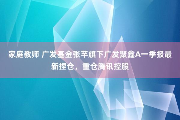 家庭教师 广发基金张芊旗下广发聚鑫A一季报最新捏仓，重仓腾讯控股