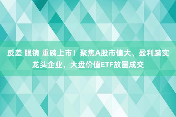 反差 眼镜 重磅上市！聚焦A股市值大、盈利踏实龙头企业，大盘价值ETF放量成交