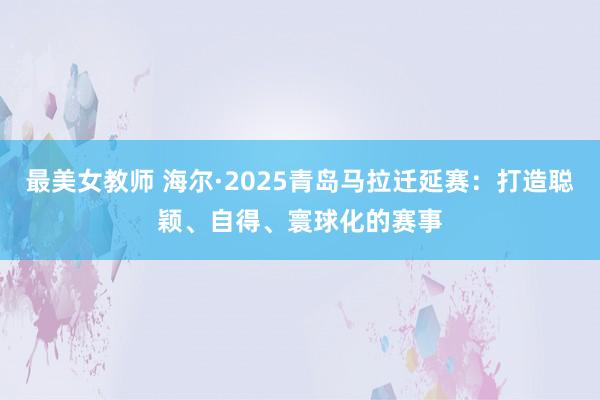最美女教师 海尔·2025青岛马拉迁延赛：打造聪颖、自得、寰球化的赛事