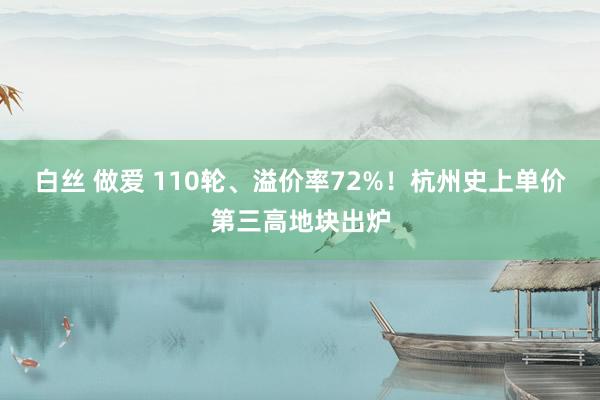 白丝 做爱 110轮、溢价率72%！杭州史上单价第三高地块出炉