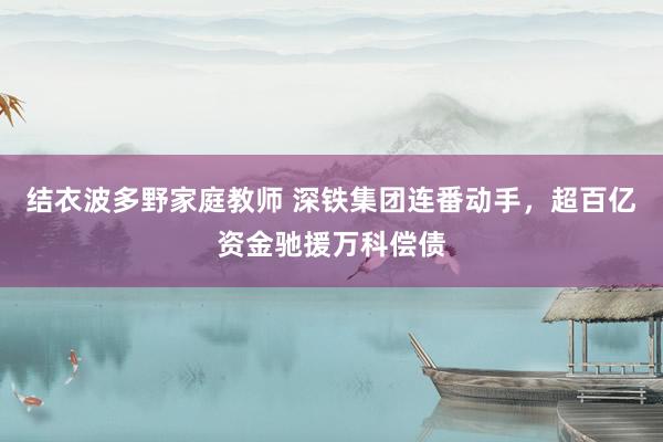 结衣波多野家庭教师 深铁集团连番动手，超百亿资金驰援万科偿债
