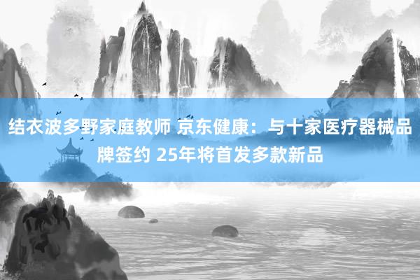 结衣波多野家庭教师 京东健康：与十家医疗器械品牌签约 25年将首发多款新品