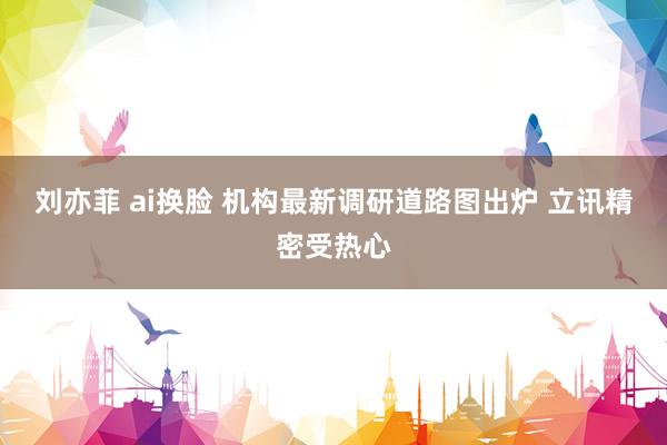 刘亦菲 ai换脸 机构最新调研道路图出炉 立讯精密受热心