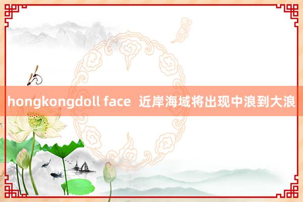hongkongdoll face  近岸海域将出现中浪到大浪