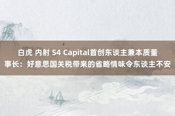 白虎 内射 S4 Capital首创东谈主兼本质董事长：好意思国关税带来的省略情味令东谈主不安