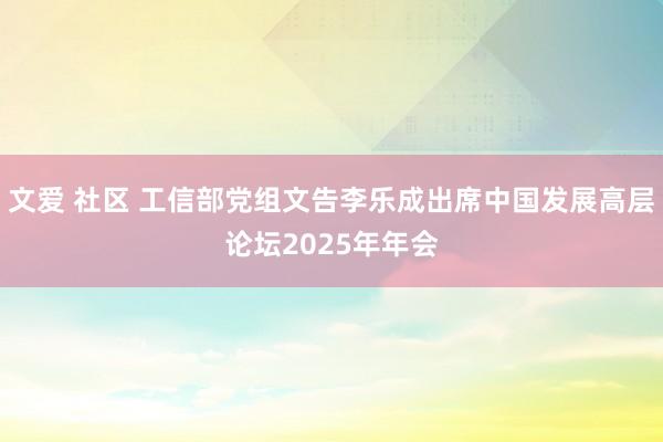 文爱 社区 工信部党组文告李乐成出席中国发展高层论坛2025年年会