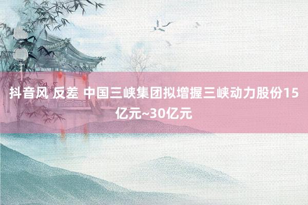 抖音风 反差 中国三峡集团拟增握三峡动力股份15亿元~30亿元