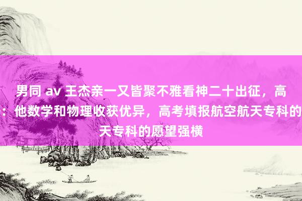 男同 av 王杰亲一又皆聚不雅看神二十出征，高中班主任：他数学和物理收获优异，高考填报航空航天专科的愿望强横
