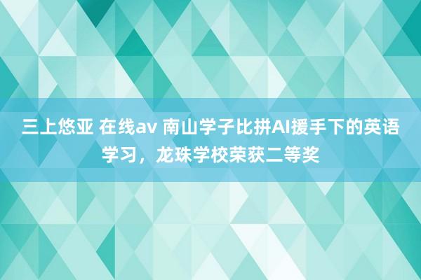 三上悠亚 在线av 南山学子比拼AI援手下的英语学习，龙珠学校荣获二等奖