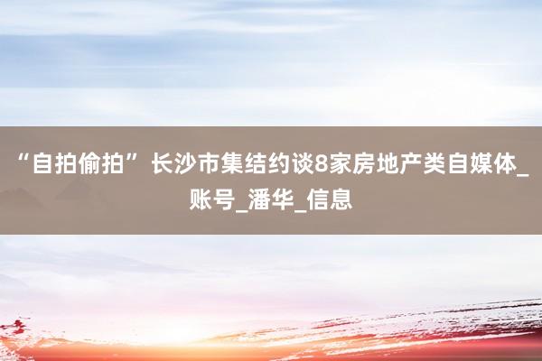 “自拍偷拍” 长沙市集结约谈8家房地产类自媒体_账号_潘华_信息