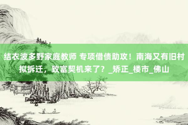 结衣波多野家庭教师 专项借债助攻！南海又有旧村拟拆迁，致富契机来了？_矫正_楼市_佛山