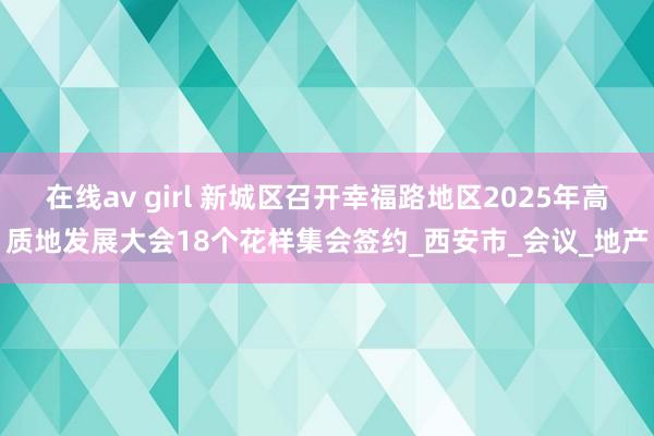 在线av girl 新城区召开幸福路地区2025年高质地发展大会18个花样集会签约_西安市_会议_地产