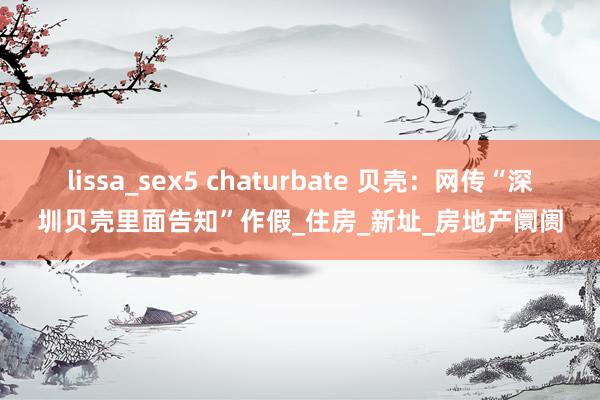 lissa_sex5 chaturbate 贝壳：网传“深圳贝壳里面告知”作假_住房_新址_房地产阛阓
