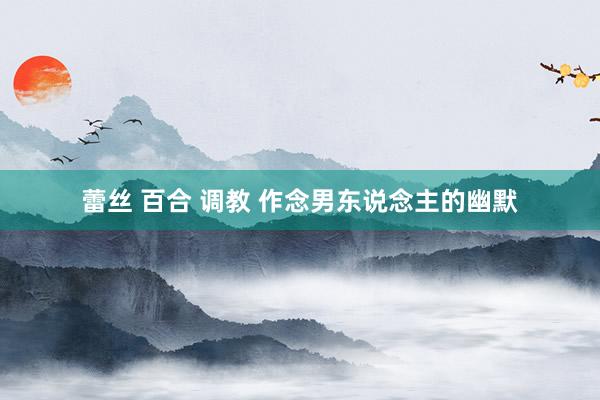 蕾丝 百合 调教 作念男东说念主的幽默