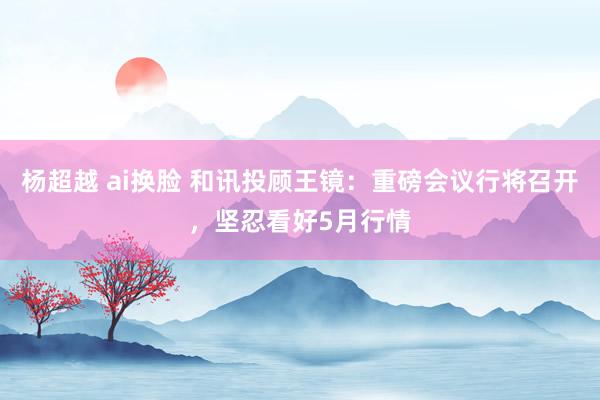 杨超越 ai换脸 和讯投顾王镜：重磅会议行将召开，坚忍看好5月行情
