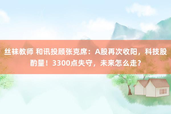 丝袜教师 和讯投顾张克席：A股再次收阳，科技股酌量！3300点失守，未来怎么走？