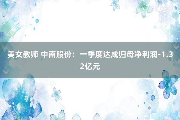 美女教师 中南股份：一季度达成归母净利润-1.32亿元