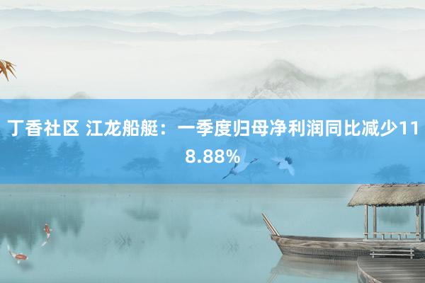 丁香社区 江龙船艇：一季度归母净利润同比减少118.88%