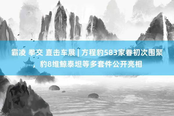 霸凌 拳交 直击车展 | 方程豹583家眷初次围聚，豹8维鲸泰坦等多套件公开亮相