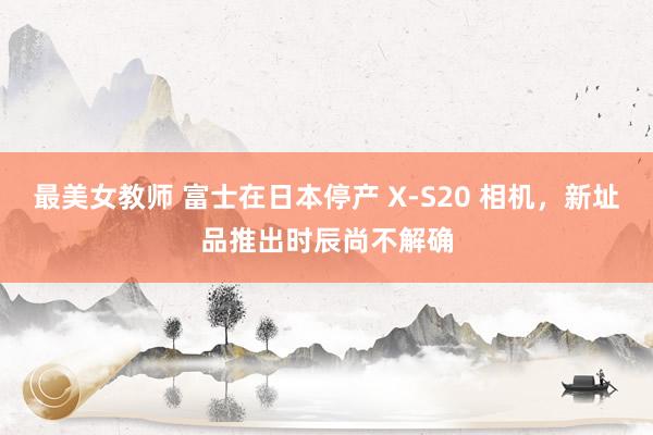 最美女教师 富士在日本停产 X-S20 相机，新址品推出时辰尚不解确