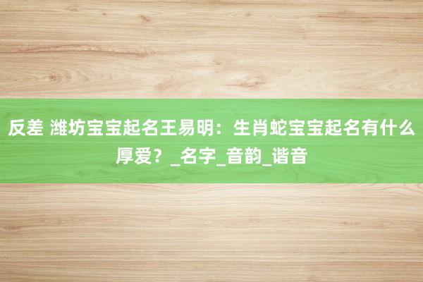 反差 潍坊宝宝起名王易明：生肖蛇宝宝起名有什么厚爱？_名字_音韵_谐音