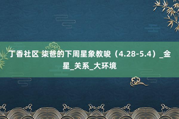丁香社区 柒爸的下周星象教唆（4.28-5.4）_金星_关系_大环境
