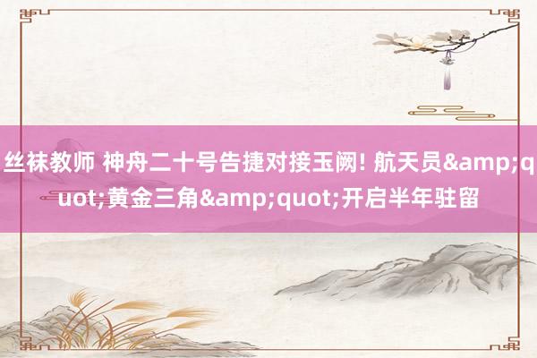 丝袜教师 神舟二十号告捷对接玉阙! 航天员&quot;黄金三角&quot;开启半年驻留