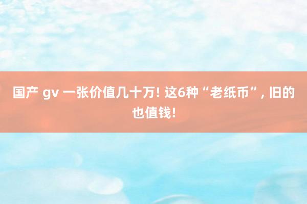国产 gv 一张价值几十万! 这6种“老纸币”， 旧的也值钱!