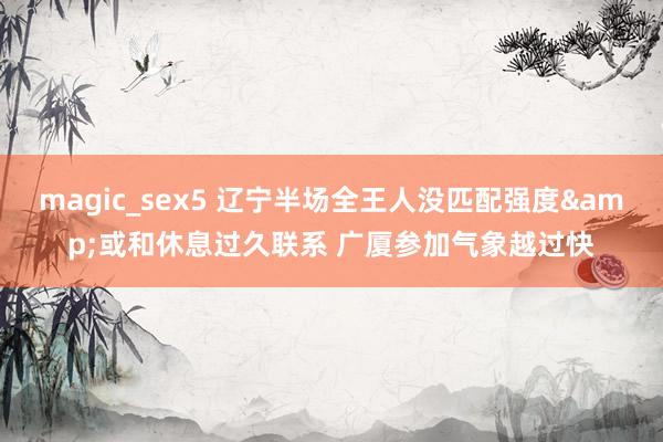 magic_sex5 辽宁半场全王人没匹配强度&或和休息过久联系 广厦参加气象越过快