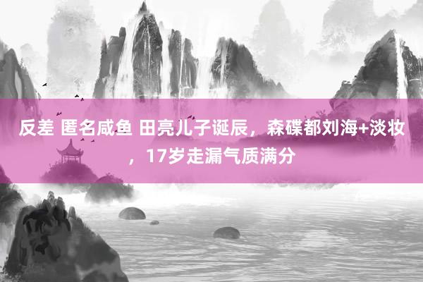 反差 匿名咸鱼 田亮儿子诞辰，森碟都刘海+淡妆，17岁走漏气质满分