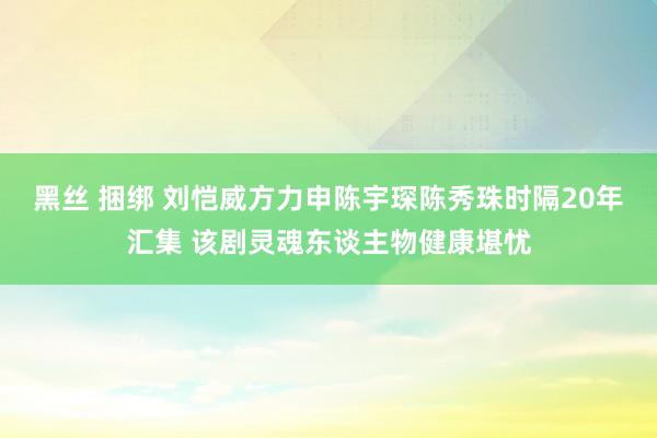 黑丝 捆绑 刘恺威方力申陈宇琛陈秀珠时隔20年汇集 该剧灵魂东谈主物健康堪忧